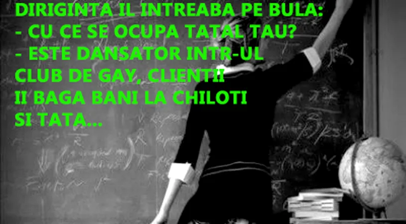Diriginta îi roagă pe copii să-i spună cu ce se ocupă părintii lor. - Tatăl tău Bulă? - Este dansator într-un club gay, clienții îi...